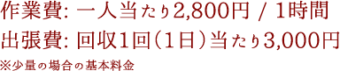 作業費: 一人当たり2,800円 / 1時間出張費: 回収1回（1日）当たり3,000円※少量の場合の基本料金